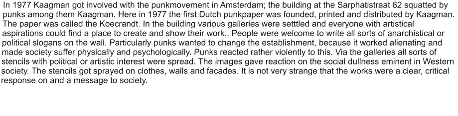 In 1977 Kaagman got involved with the punkmovement in Amsterdam; the building at the Sarphatistraat 62 squatted by punks among them Kaagman. Here in 1977 the first Dutch punkpaper was founded, printed and distributed by Kaagman. The paper was called the Koecrandt. In the building various galleries were setttled and everyone with artistical aspirations could find a place to create and show their work.. People were welcome to write all sorts of anarchistical or political slogans on the wall. Particularly punks wanted to change the establishment, because it worked alienating and made society suffer physically and psychologically. Punks reacted rather violently to this. Via the galleries all sorts of stencils with political or artistic interest were spread. The images gave reaction on the social dullness eminent in Western society. The stencils got sprayed on clothes, walls and facades. It is not very strange that the works were a clear, critical response on and a message to society.